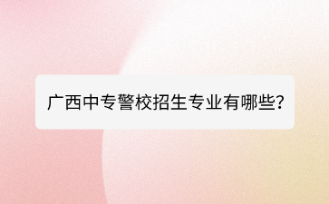 廣西中專警校招生專業有哪些？
