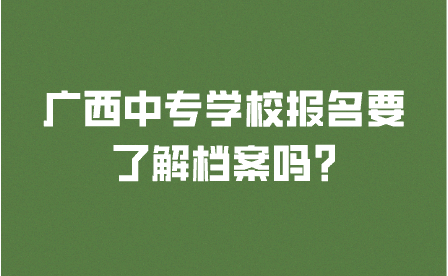 廣西中專學校報名要了解檔案嗎?