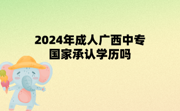 2024年成人廣西中專國家承認學歷嗎?