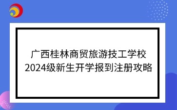 廣西桂林商貿(mào)旅游技工學(xué)校2024級新生開學(xué)報到注冊攻略